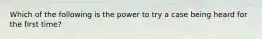 Which of the following is the power to try a case being heard for the first time?