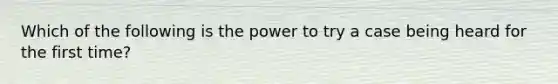 Which of the following is the power to try a case being heard for the first time?