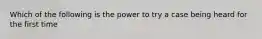 Which of the following is the power to try a case being heard for the first time