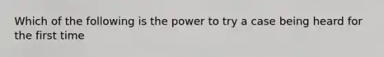 Which of the following is the power to try a case being heard for the first time