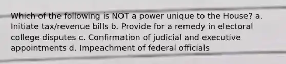 Which of the following is NOT a power unique to the House? a. Initiate tax/revenue bills b. Provide for a remedy in electoral college disputes c. Confirmation of judicial and executive appointments d. Impeachment of federal officials