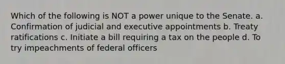 Which of the following is NOT a power unique to the Senate. a. Confirmation of judicial and executive appointments b. Treaty ratifications c. Initiate a bill requiring a tax on the people d. To try impeachments of federal officers