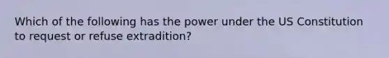 Which of the following has the power under the US Constitution to request or refuse extradition?