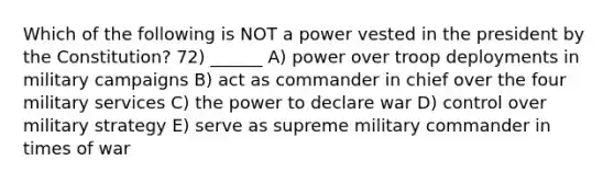 Which of the following is NOT a power vested in the president by the Constitution? 72) ______ A) power over troop deployments in military campaigns B) act as commander in chief over the four military services C) the power to declare war D) control over military strategy E) serve as supreme military commander in times of war