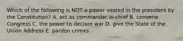 Which of the following is NOT a power vested in the president by the Constitution? A. act as commander in chief B. convene Congress C. the power to declare war D. give the State of the Union Address E. pardon crimes