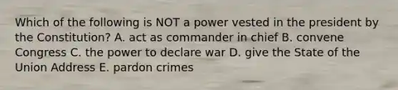 Which of the following is NOT a power vested in the president by the Constitution? A. act as commander in chief B. convene Congress C. the power to declare war D. give the State of the Union Address E. pardon crimes