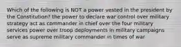 Which of the following is NOT a power vested in the president by the Constitution? the power to declare war control over military strategy act as commander in chief over the four military services power over troop deployments in military campaigns serve as supreme military commander in times of war