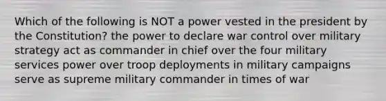 Which of the following is NOT a power vested in the president by the Constitution? the power to declare war control over military strategy act as commander in chief over the four military services power over troop deployments in military campaigns serve as supreme military commander in times of war