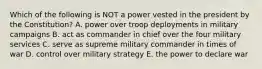 Which of the following is NOT a power vested in the president by the Constitution? A. power over troop deployments in military campaigns B. act as commander in chief over the four military services C. serve as supreme military commander in times of war D. control over military strategy E. the power to declare war