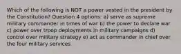 Which of the following is NOT a power vested in the president by the Constitution? Question 4 options: a) serve as supreme military commander in times of war b) the power to declare war c) power over troop deployments in military campaigns d) control over military strategy e) act as commander in chief over the four military services