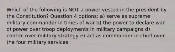 Which of the following is NOT a power vested in the president by the Constitution? Question 4 options: a) serve as supreme military commander in times of war b) the power to declare war c) power over troop deployments in military campaigns d) control over military strategy e) act as commander in chief over the four military services