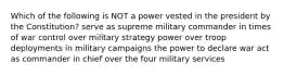 Which of the following is NOT a power vested in the president by the Constitution? serve as supreme military commander in times of war control over military strategy power over troop deployments in military campaigns the power to declare war act as commander in chief over the four military services