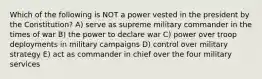 Which of the following is NOT a power vested in the president by the Constitution? A) serve as supreme military commander in the times of war B) the power to declare war C) power over troop deployments in military campaigns D) control over military strategy E) act as commander in chief over the four military services