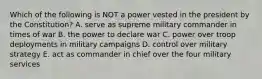 Which of the following is NOT a power vested in the president by the Constitution? A. serve as supreme military commander in times of war B. the power to declare war C. power over troop deployments in military campaigns D. control over military strategy E. act as commander in chief over the four military services