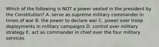 Which of the following is NOT a power vested in the president by the Constitution? A. serve as supreme military commander in times of war B. the power to declare war C. power over troop deployments in military campaigns D. control over military strategy E. act as commander in chief over the four military services