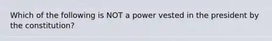 Which of the following is NOT a power vested in the president by the constitution?