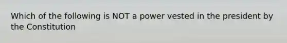 Which of the following is NOT a power vested in the president by the Constitution