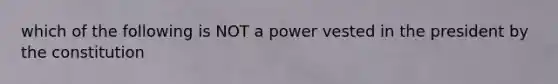 which of the following is NOT a power vested in the president by the constitution