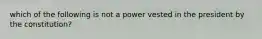 which of the following is not a power vested in the president by the constitution?