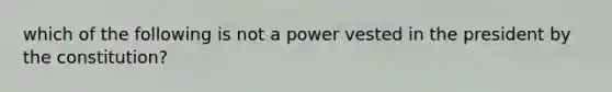 which of the following is not a power vested in the president by the constitution?