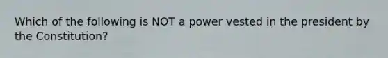 Which of the following is NOT a power vested in the president by the Constitution?