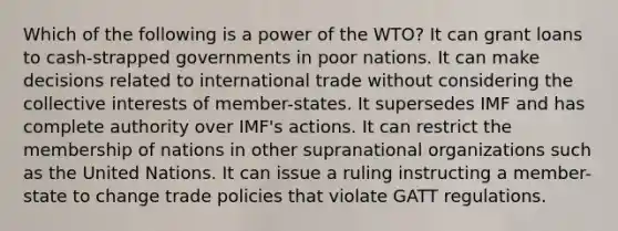 Which of the following is a power of the WTO? It can grant loans to cash-strapped governments in poor nations. It can make decisions related to international trade without considering the collective interests of member-states. It supersedes IMF and has complete authority over IMF's actions. It can restrict the membership of nations in other supranational organizations such as the United Nations. It can issue a ruling instructing a member-state to change trade policies that violate GATT regulations.