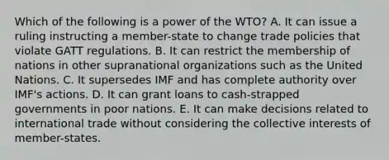 Which of the following is a power of the WTO? A. It can issue a ruling instructing a member-state to change trade policies that violate GATT regulations. B. It can restrict the membership of nations in other supranational organizations such as the United Nations. C. It supersedes IMF and has complete authority over IMF's actions. D. It can grant loans to cash-strapped governments in poor nations. E. It can make decisions related to international trade without considering the collective interests of member-states.