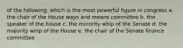 of the following, which is the most powerful figure in congress a. the chair of the House ways and means committee b. the speaker of the house c. the minority whip of the Senate d. the majority whip of the House e. the chair of the Senate finance committee