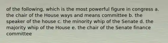 of the following, which is the most powerful figure in congress a. the chair of the House ways and means committee b. the speaker of the house c. the minority whip of the Senate d. the majority whip of the House e. the chair of the Senate finance committee