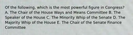 Of the following, which is the most powerful figure in Congress? A. The Chair of the House Ways and Means Committee B. The Speaker of the House C. The Minority Whip of the Senate D. The Majority Whip of the House E. The Chair of the Senate Finance Committee