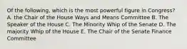 Of the following, which is the most powerful figure in Congress? A. the Chair of the House Ways and Means Committee B. The Speaker of the House C. The Minority Whip of the Senate D. The majority Whip of the House E. The Chair of the Senate Finance Committee