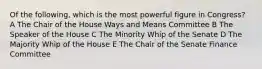 Of the following, which is the most powerful figure in Congress? A The Chair of the House Ways and Means Committee B The Speaker of the House C The Minority Whip of the Senate D The Majority Whip of the House E The Chair of the Senate Finance Committee