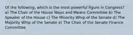 Of the following, which is the most powerful figure in Congress? a) The Chair of the House Ways and Means Committee b) The Speaker of the House c) The Minority Whip of the Senate d) The Majority Whip of the Senate e) The Chair of the Senate Finance Committee