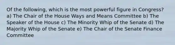 Of the following, which is the most powerful figure in Congress? a) The Chair of the House Ways and Means Committee b) The Speaker of the House c) The Minority Whip of the Senate d) The Majority Whip of the Senate e) The Chair of the Senate Finance Committee