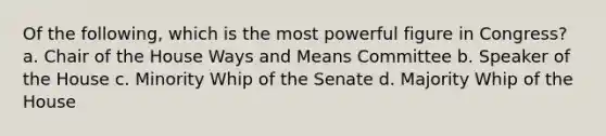 Of the following, which is the most powerful figure in Congress? a. Chair of the House Ways and Means Committee b. Speaker of the House c. Minority Whip of the Senate d. Majority Whip of the House