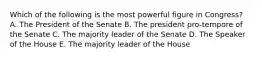 Which of the following is the most powerful figure in Congress? A. The President of the Senate B. The president pro-tempore of the Senate C. The majority leader of the Senate D. The Speaker of the House E. The majority leader of the House