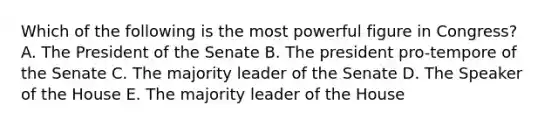 Which of the following is the most powerful figure in Congress? A. The President of the Senate B. The president pro-tempore of the Senate C. The majority leader of the Senate D. The Speaker of the House E. The majority leader of the House