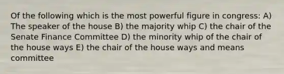 Of the following which is the most powerful figure in congress: A) The speaker of the house B) the majority whip C) the chair of the Senate Finance Committee D) the minority whip of the chair of the house ways E) the chair of the house ways and means committee