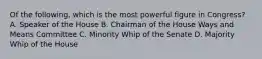 Of the following, which is the most powerful figure in Congress? A. Speaker of the House B. Chairman of the House Ways and Means Committee C. Minority Whip of the Senate D. Majority Whip of the House