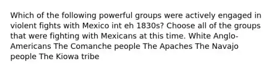 Which of the following powerful groups were actively engaged in violent fights with Mexico int eh 1830s? Choose all of the groups that were fighting with Mexicans at this time. White Anglo-Americans The Comanche people The Apaches The Navajo people The Kiowa tribe