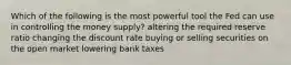 Which of the following is the most powerful tool the Fed can use in controlling the money supply? altering the required reserve ratio changing the discount rate buying or selling securities on the open market lowering bank taxes