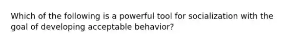 Which of the following is a powerful tool for socialization with the goal of developing acceptable behavior?