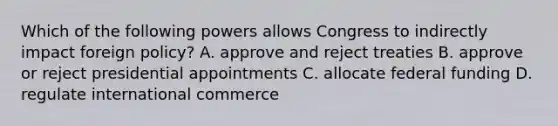 Which of the following powers allows Congress to indirectly impact foreign policy? A. approve and reject treaties B. approve or reject presidential appointments C. allocate federal funding D. regulate international commerce