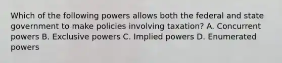 Which of the following powers allows both the federal and state government to make policies involving taxation? A. Concurrent powers B. Exclusive powers C. Implied powers D. Enumerated powers