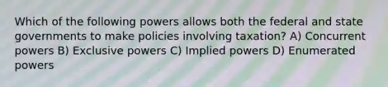 Which of the following powers allows both the federal and state governments to make policies involving taxation? A) Concurrent powers B) Exclusive powers C) Implied powers D) Enumerated powers