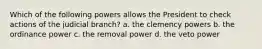 Which of the following powers allows the President to check actions of the judicial branch? a. the clemency powers b. the ordinance power c. the removal power d. the veto power