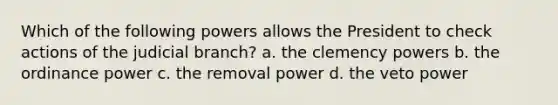 Which of the following powers allows the President to check actions of the judicial branch? a. the clemency powers b. the ordinance power c. the removal power d. the veto power