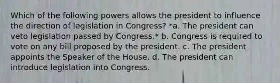 Which of the following powers allows the president to influence the direction of legislation in Congress? *a. The president can veto legislation passed by Congress.* b. Congress is required to vote on any bill proposed by the president. c. The president appoints the Speaker of the House. d. The president can introduce legislation into Congress.