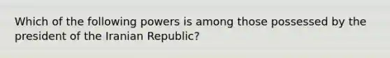 Which of the following powers is among those possessed by the president of the Iranian Republic?