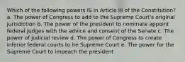 Which of the following powers IS in Article III of the Constitution? a. The power of Congress to add to the Supreme Court's original jurisdiction b. The power of the president to nominate appoint federal judges with the advice and consent of the Senate c. The power of judicial review d. The power of Congress to create inferior federal courts to he Supreme Court e. The power for the Supreme Court to impeach the president